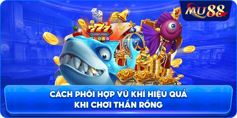 Cách phối hợp vũ khí hiệu quả khi chơi Thần Rồng
